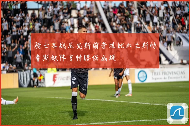 骑士客战尼克斯前景堪忧加兰斯特鲁斯缺阵亨特膝伤成疑