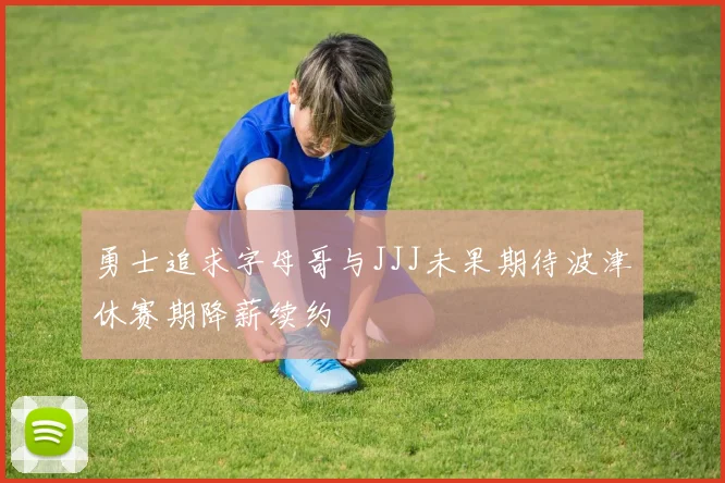 勇士追求字母哥与JJJ未果期待波津休赛期降薪续约