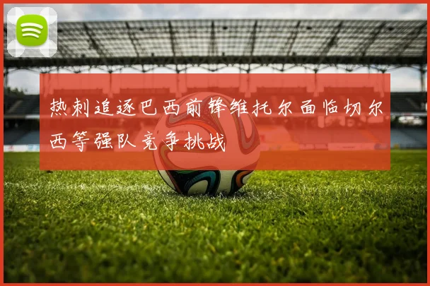 热刺追逐巴西前锋维托尔面临切尔西等强队竞争挑战