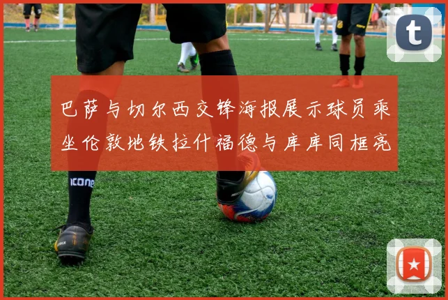巴萨与切尔西交锋海报展示球员乘坐伦敦地铁拉什福德与库库同框亮相
