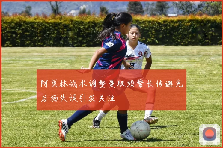 阿莫林战术调整曼联频繁长传避免后场失误引发关注