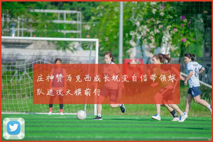 庄神赞马克西成长蜕变自信带领球队进攻大旗前行