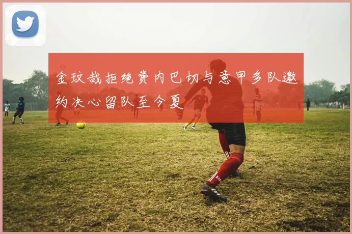 金玟哉拒绝费内巴切与意甲多队邀约决心留队至今夏