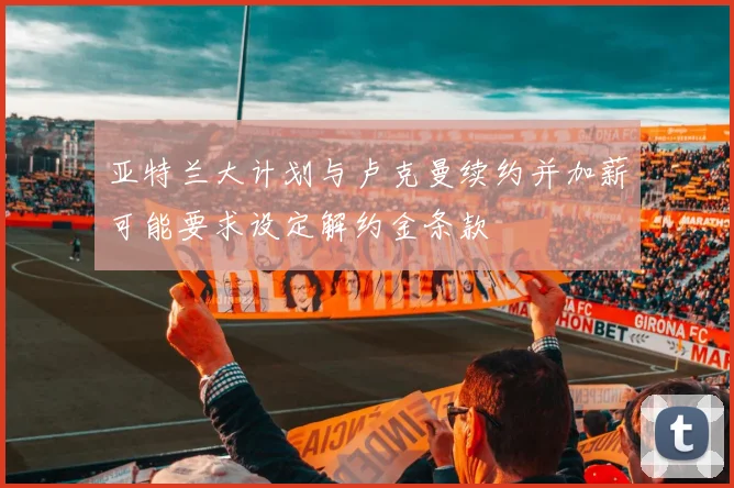 亚特兰大计划与卢克曼续约并加薪可能要求设定解约金条款