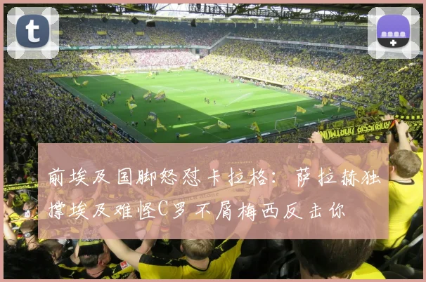 前埃及国脚怒怼卡拉格：萨拉赫独撑埃及难怪C罗不屑梅西反击你