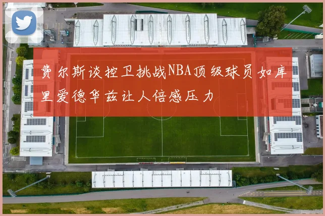费尔斯谈控卫挑战NBA顶级球员如库里爱德华兹让人倍感压力