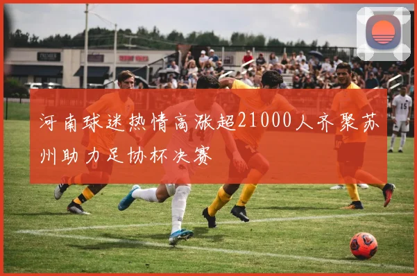 河南球迷热情高涨超21000人齐聚苏州助力足协杯决赛