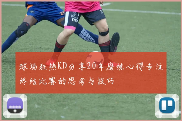 球场狂热KD分享20年磨练心得专注终结比赛的思考与技巧